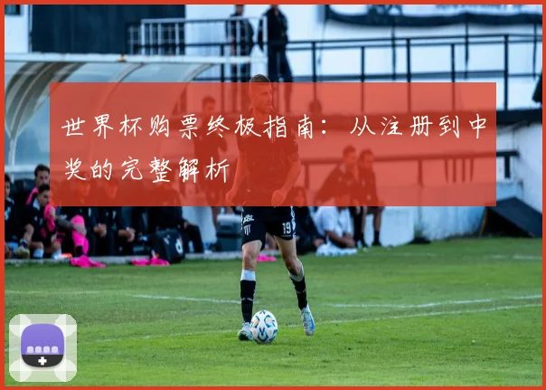 世界杯购票终极指南：从注册到中奖的完整解析