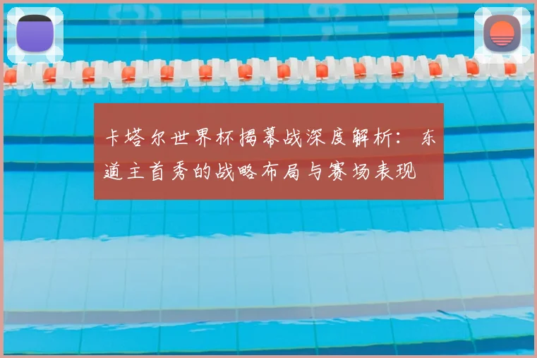 卡塔尔世界杯揭幕战深度解析：东道主首秀的战略布局与赛场表现
