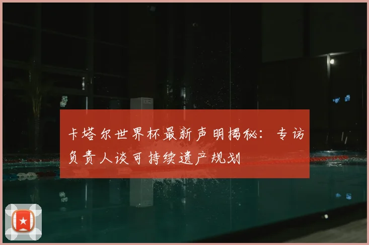 卡塔尔世界杯最新声明揭秘：专访负责人谈可持续遗产规划