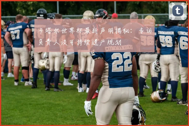 卡塔尔世界杯最新声明揭秘：专访负责人谈可持续遗产规划