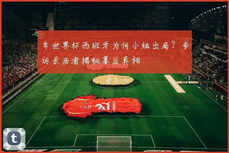 年世界杯西班牙为何小组出局?专访亲历者揭秘幕后真相