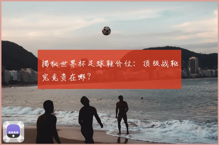 揭秘世界杯足球鞋价位：顶级战靴究竟贵在哪？