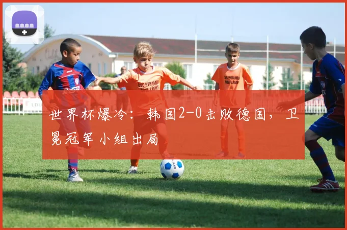 世界杯爆冷:韩国2-0击败德国,卫冕冠军小组出局