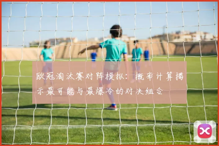 欧冠淘汰赛对阵模拟:概率计算揭示最可能与最爆冷的对决组合